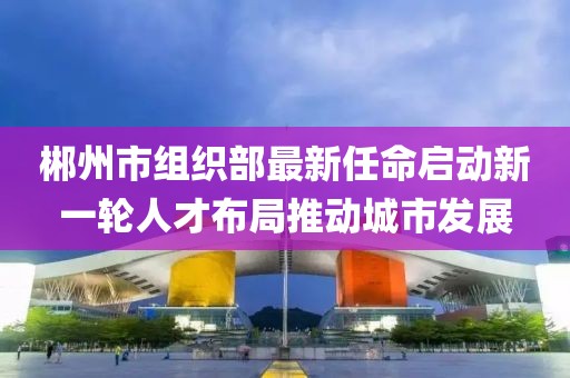 郴州市组织部最新任命启动新一轮人才布局推动城市发展