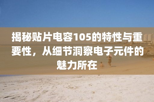 揭秘贴片电容105的特性与重要性，从细节洞察电子元件的魅力所在