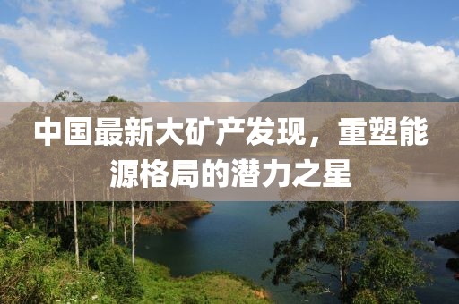 中国最新大矿产发现，重塑能源格局的潜力之星