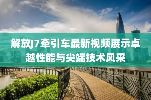 解放J7牵引车最新视频展示卓越性能与尖端技术风采