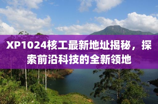 XP1024核工最新地址揭秘，探索前沿科技的全新领地