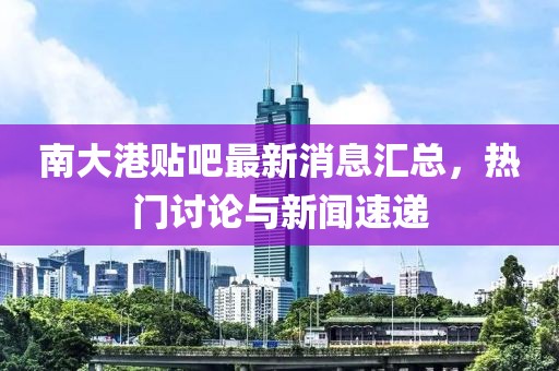 南大港贴吧最新消息汇总，热门讨论与新闻速递