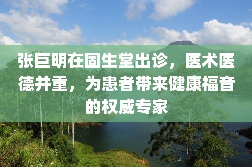 张巨明在固生堂出诊，医术医德并重，为患者带来健康福音的权威专家