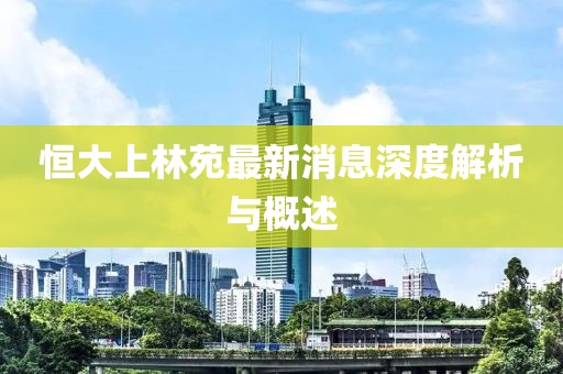 恒大上林苑最新消息深度解析与概述