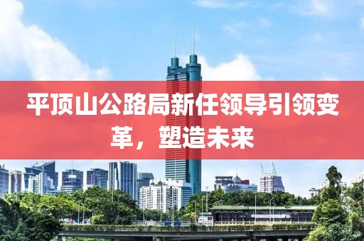 平顶山公路局新任领导引领变革，塑造未来