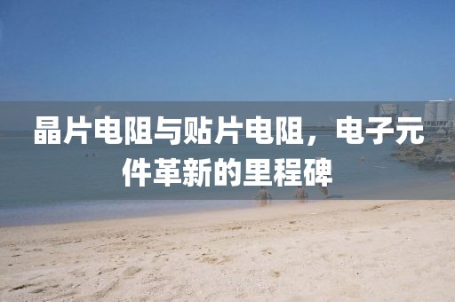 晶片电阻与贴片电阻，电子元件革新的里程碑