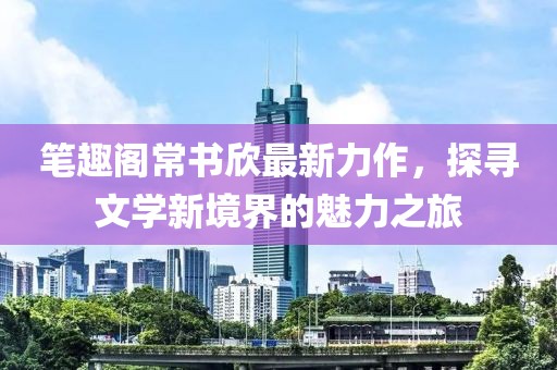 笔趣阁常书欣最新力作，探寻文学新境界的魅力之旅