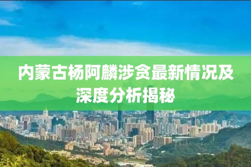 内蒙古杨阿麟涉贪最新情况及深度分析揭秘