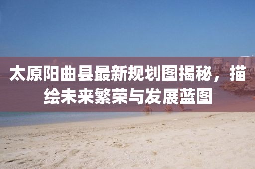 太原阳曲县最新规划图揭秘，描绘未来繁荣与发展蓝图