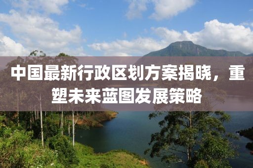 中国最新行政区划方案揭晓，重塑未来蓝图发展策略
