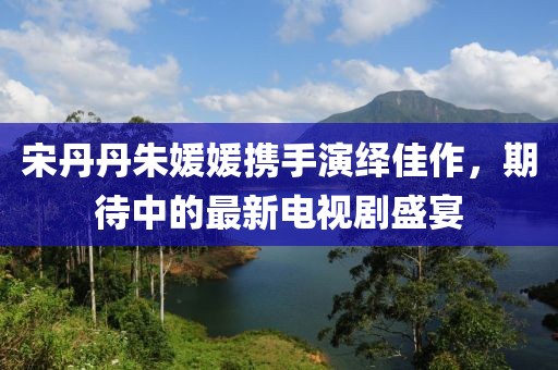 宋丹丹朱媛媛携手演绎佳作，期待中的最新电视剧盛宴