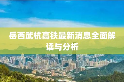 岳西武杭高铁最新消息全面解读与分析