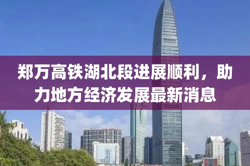 郑万高铁湖北段进展顺利，助力地方经济发展最新消息