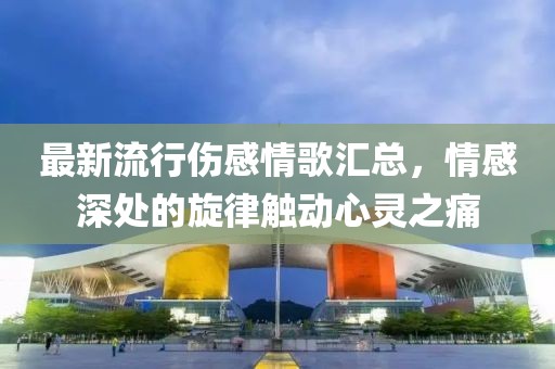 最新流行伤感情歌汇总，情感深处的旋律触动心灵之痛