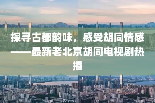 探寻古都韵味，感受胡同情感——最新老北京胡同电视剧热播