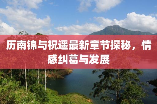 历南锦与祝遥最新章节探秘，情感纠葛与发展