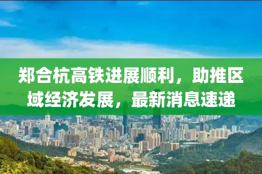 郑合杭高铁进展顺利，助推区域经济发展，最新消息速递
