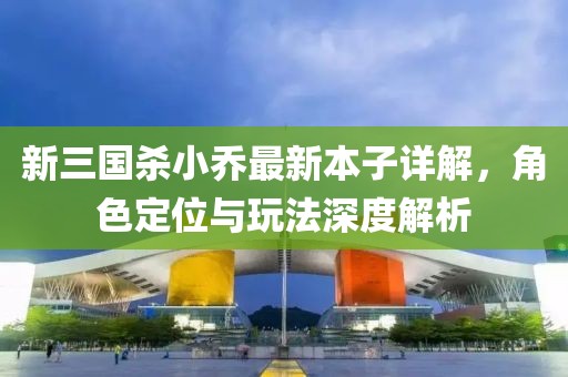 新三国杀小乔最新本子详解，角色定位与玩法深度解析