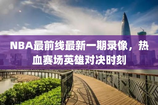NBA最前线最新一期录像，热血赛场英雄对决时刻