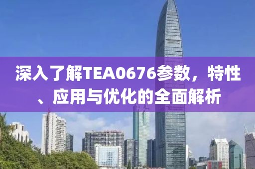 深入了解TEA0676参数，特性、应用与优化的全面解析