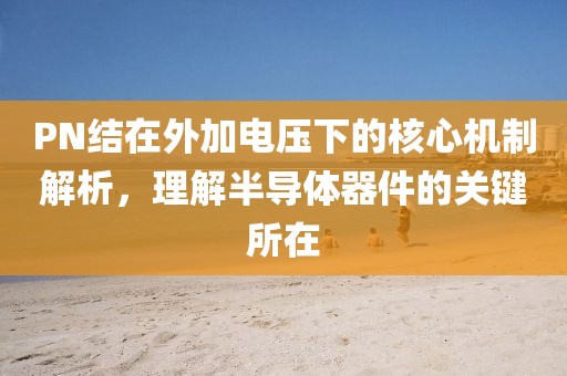PN结在外加电压下的核心机制解析，理解半导体器件的关键所在
