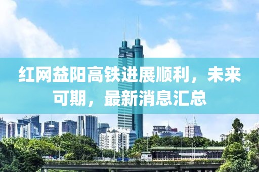 红网益阳高铁进展顺利，未来可期，最新消息汇总
