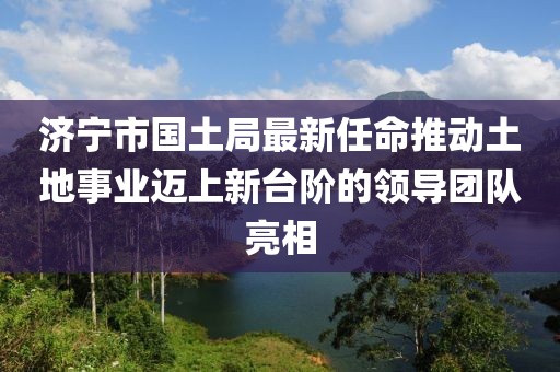 济宁市国土局最新任命推动土地事业迈上新台阶的领导团队亮相