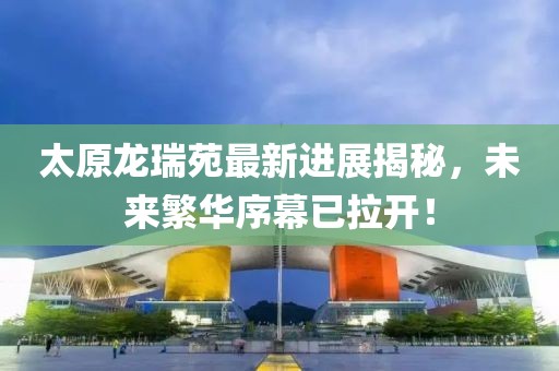 太原龙瑞苑最新进展揭秘，未来繁华序幕已拉开！
