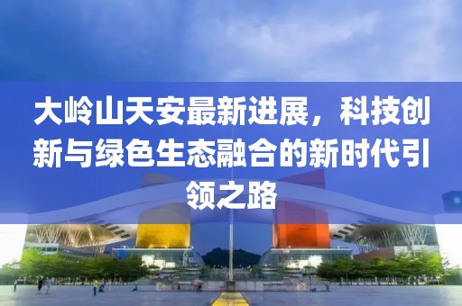 大岭山天安最新进展，科技创新与绿色生态融合的新时代引领之路