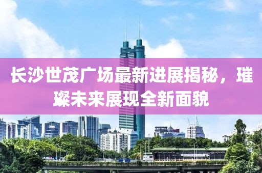 长沙世茂广场最新进展揭秘，璀璨未来展现全新面貌