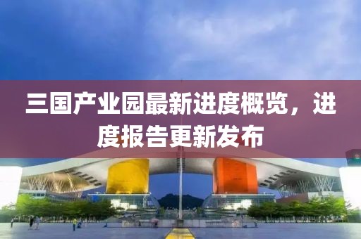 三国产业园最新进度概览，进度报告更新发布