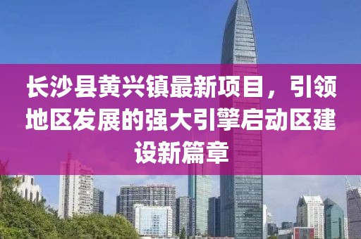 长沙县黄兴镇最新项目，引领地区发展的强大引擎启动区建设新篇章