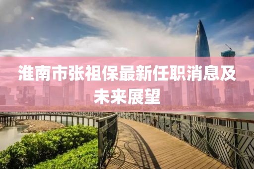 淮南市张祖保最新任职消息及未来展望