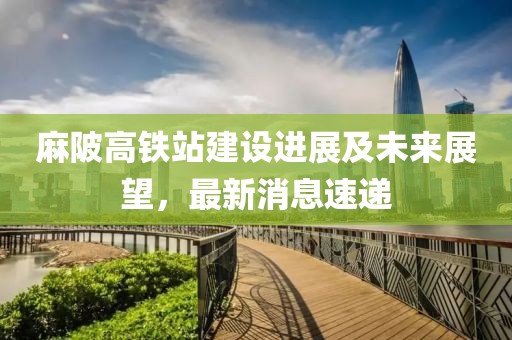 麻陂高铁站建设进展及未来展望，最新消息速递