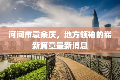 河间市袁余庆，地方领袖的崭新篇章最新消息