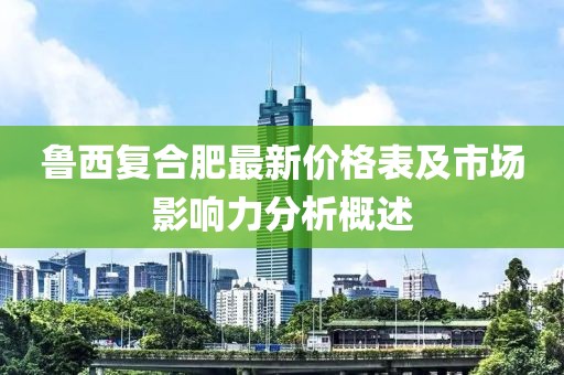 鲁西复合肥最新价格表及市场影响力分析概述