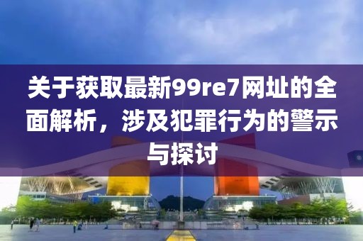关于获取最新99re7网址的全面解析，涉及犯罪行为的警示与探讨