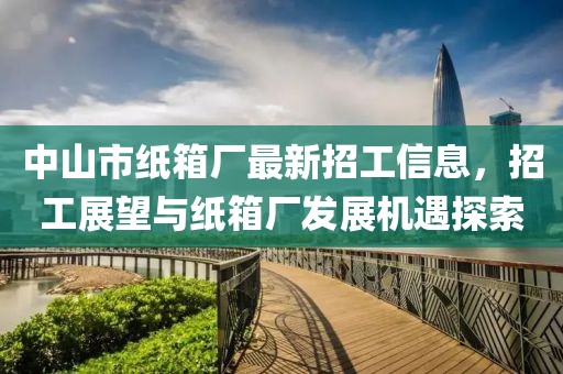 中山市纸箱厂最新招工信息，招工展望与纸箱厂发展机遇探索