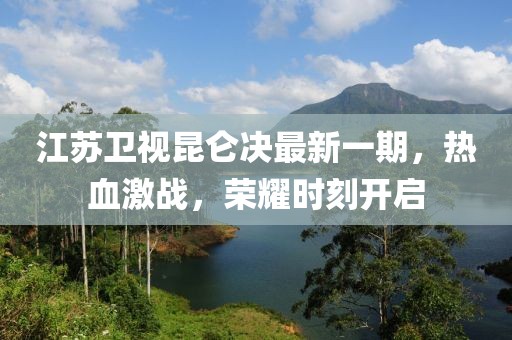 江苏卫视昆仑决最新一期，热血激战，荣耀时刻开启
