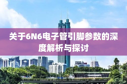 关于6N6电子管引脚参数的深度解析与探讨
