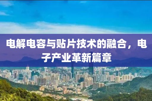 电解电容与贴片技术的融合，电子产业革新篇章