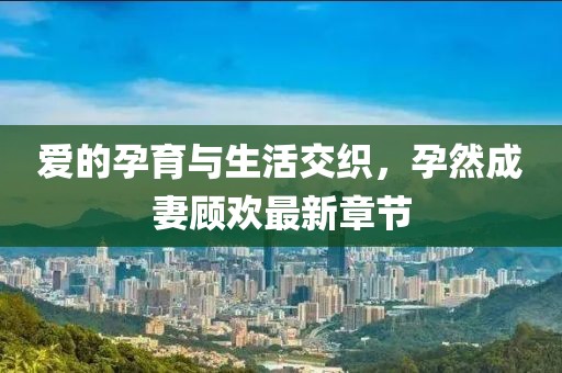 爱的孕育与生活交织，孕然成妻顾欢最新章节