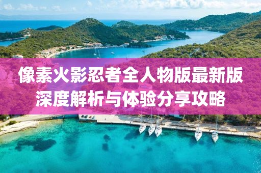 像素火影忍者全人物版最新版深度解析与体验分享攻略