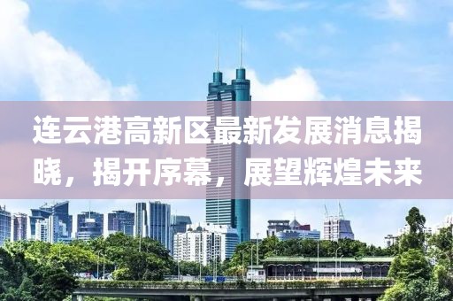连云港高新区最新发展消息揭晓，揭开序幕，展望辉煌未来