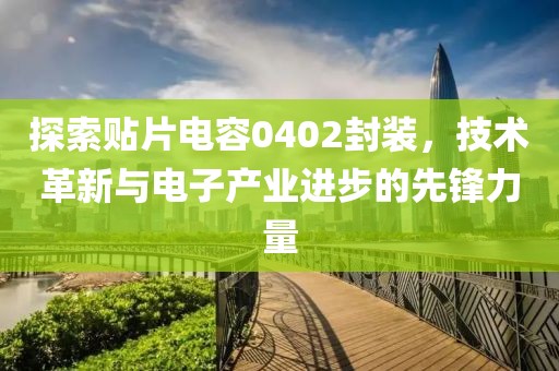 探索贴片电容0402封装,技术革新与电子产业进步的先锋力量
