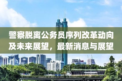 警察脱离公务员序列改革动向及未来展望，最新消息与展望