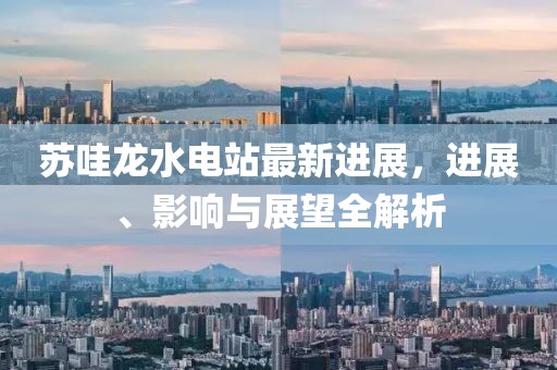 苏哇龙水电站最新进展，进展、影响与展望全解析