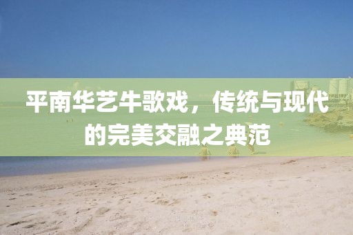 平南华艺牛歌戏，传统与现代的完美交融之典范
