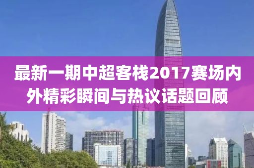 最新一期中超客栈2017赛场内外精彩瞬间与热议话题回顾