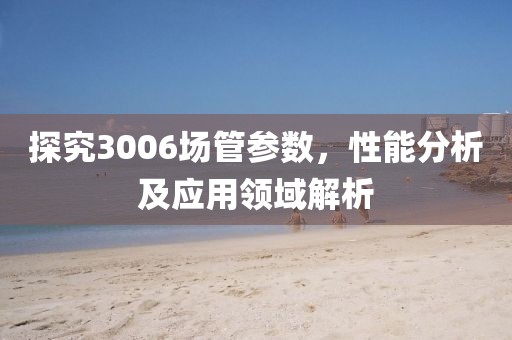 探究3006场管参数,性能分析及应用领域解析